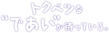 トクベツなであいが待っている。