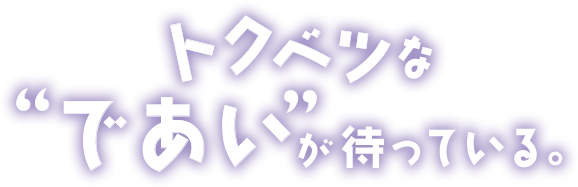 トクベツなであいが待っている。